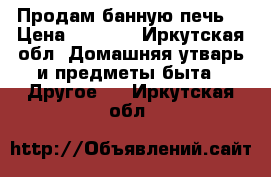 Продам банную печь  › Цена ­ 8 000 - Иркутская обл. Домашняя утварь и предметы быта » Другое   . Иркутская обл.